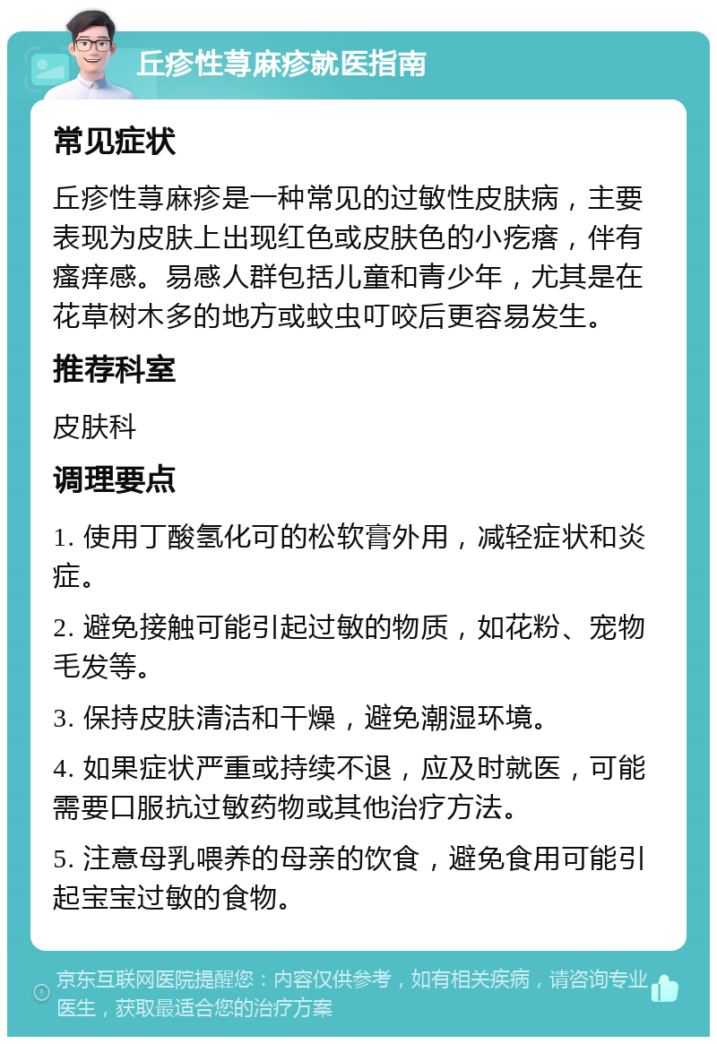 丘疹性荨麻疹就医指南 常见症状 丘疹性荨麻疹是一种常见的过敏性皮肤病，主要表现为皮肤上出现红色或皮肤色的小疙瘩，伴有瘙痒感。易感人群包括儿童和青少年，尤其是在花草树木多的地方或蚊虫叮咬后更容易发生。 推荐科室 皮肤科 调理要点 1. 使用丁酸氢化可的松软膏外用，减轻症状和炎症。 2. 避免接触可能引起过敏的物质，如花粉、宠物毛发等。 3. 保持皮肤清洁和干燥，避免潮湿环境。 4. 如果症状严重或持续不退，应及时就医，可能需要口服抗过敏药物或其他治疗方法。 5. 注意母乳喂养的母亲的饮食，避免食用可能引起宝宝过敏的食物。