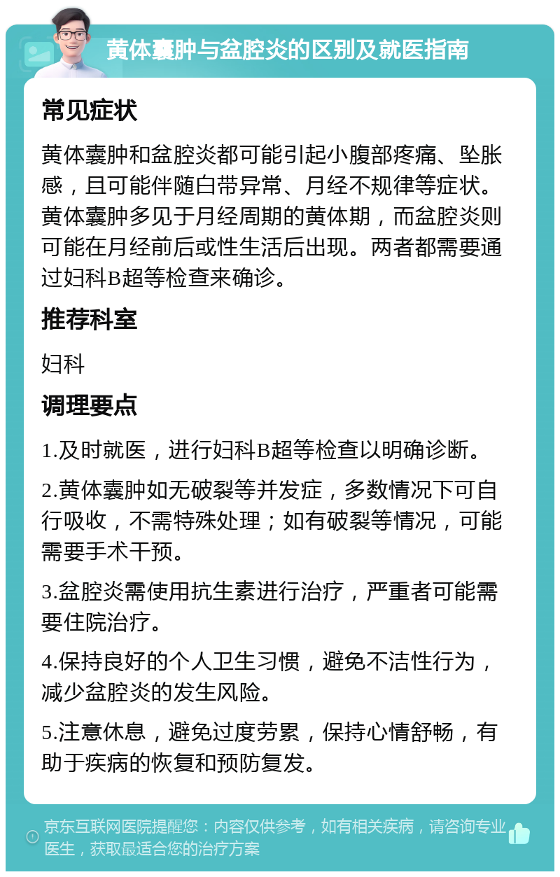 黄体囊肿与盆腔炎的区别及就医指南 常见症状 黄体囊肿和盆腔炎都可能引起小腹部疼痛、坠胀感，且可能伴随白带异常、月经不规律等症状。黄体囊肿多见于月经周期的黄体期，而盆腔炎则可能在月经前后或性生活后出现。两者都需要通过妇科B超等检查来确诊。 推荐科室 妇科 调理要点 1.及时就医，进行妇科B超等检查以明确诊断。 2.黄体囊肿如无破裂等并发症，多数情况下可自行吸收，不需特殊处理；如有破裂等情况，可能需要手术干预。 3.盆腔炎需使用抗生素进行治疗，严重者可能需要住院治疗。 4.保持良好的个人卫生习惯，避免不洁性行为，减少盆腔炎的发生风险。 5.注意休息，避免过度劳累，保持心情舒畅，有助于疾病的恢复和预防复发。