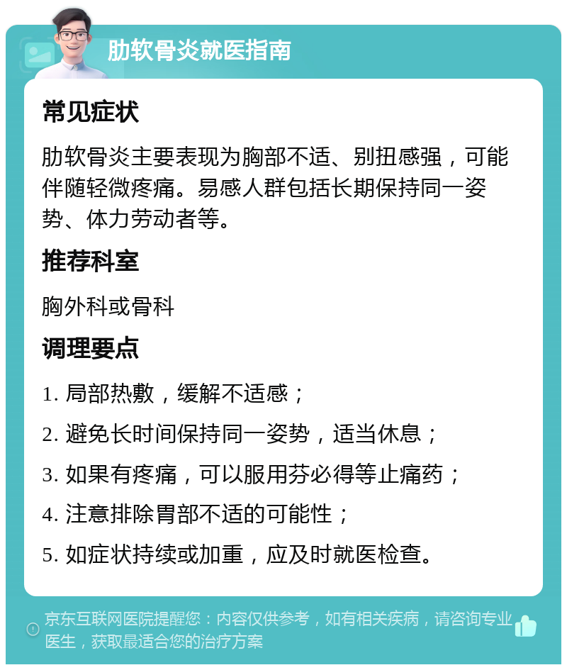 肋软骨炎就医指南 常见症状 肋软骨炎主要表现为胸部不适、别扭感强，可能伴随轻微疼痛。易感人群包括长期保持同一姿势、体力劳动者等。 推荐科室 胸外科或骨科 调理要点 1. 局部热敷，缓解不适感； 2. 避免长时间保持同一姿势，适当休息； 3. 如果有疼痛，可以服用芬必得等止痛药； 4. 注意排除胃部不适的可能性； 5. 如症状持续或加重，应及时就医检查。