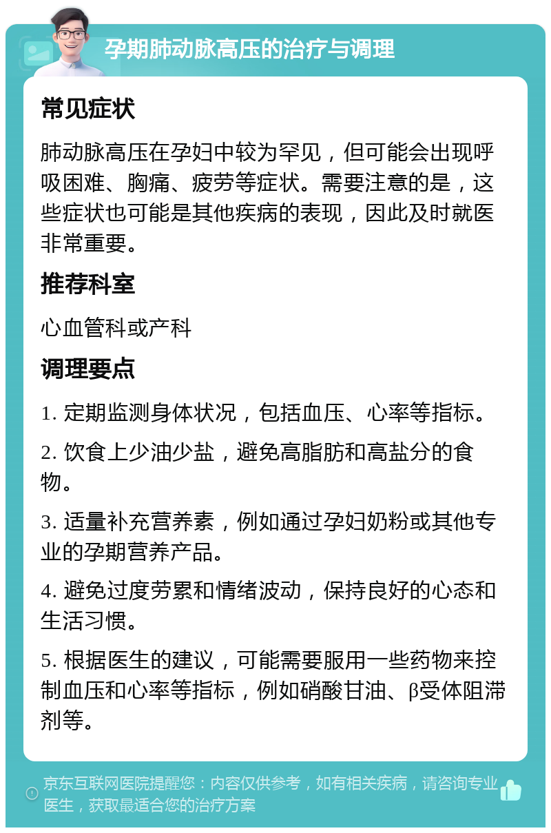 孕期肺动脉高压的治疗与调理 常见症状 肺动脉高压在孕妇中较为罕见，但可能会出现呼吸困难、胸痛、疲劳等症状。需要注意的是，这些症状也可能是其他疾病的表现，因此及时就医非常重要。 推荐科室 心血管科或产科 调理要点 1. 定期监测身体状况，包括血压、心率等指标。 2. 饮食上少油少盐，避免高脂肪和高盐分的食物。 3. 适量补充营养素，例如通过孕妇奶粉或其他专业的孕期营养产品。 4. 避免过度劳累和情绪波动，保持良好的心态和生活习惯。 5. 根据医生的建议，可能需要服用一些药物来控制血压和心率等指标，例如硝酸甘油、β受体阻滞剂等。