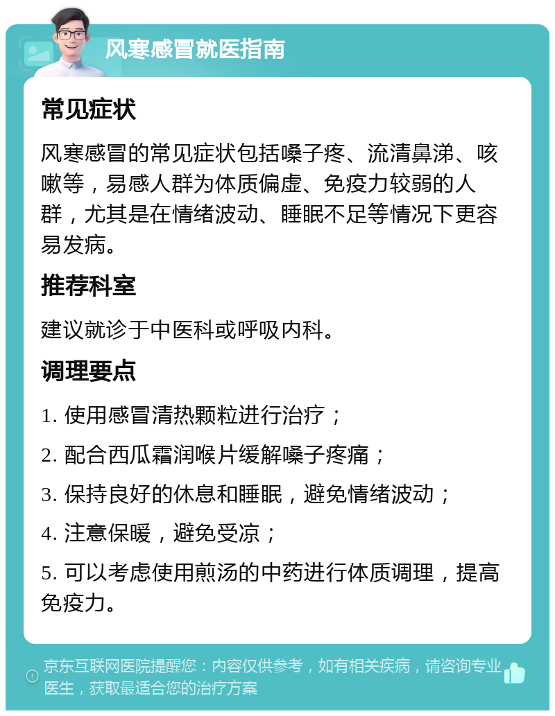 风寒感冒就医指南 常见症状 风寒感冒的常见症状包括嗓子疼、流清鼻涕、咳嗽等，易感人群为体质偏虚、免疫力较弱的人群，尤其是在情绪波动、睡眠不足等情况下更容易发病。 推荐科室 建议就诊于中医科或呼吸内科。 调理要点 1. 使用感冒清热颗粒进行治疗； 2. 配合西瓜霜润喉片缓解嗓子疼痛； 3. 保持良好的休息和睡眠，避免情绪波动； 4. 注意保暖，避免受凉； 5. 可以考虑使用煎汤的中药进行体质调理，提高免疫力。