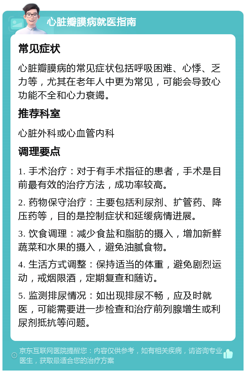 心脏瓣膜病就医指南 常见症状 心脏瓣膜病的常见症状包括呼吸困难、心悸、乏力等，尤其在老年人中更为常见，可能会导致心功能不全和心力衰竭。 推荐科室 心脏外科或心血管内科 调理要点 1. 手术治疗：对于有手术指征的患者，手术是目前最有效的治疗方法，成功率较高。 2. 药物保守治疗：主要包括利尿剂、扩管药、降压药等，目的是控制症状和延缓病情进展。 3. 饮食调理：减少食盐和脂肪的摄入，增加新鲜蔬菜和水果的摄入，避免油腻食物。 4. 生活方式调整：保持适当的体重，避免剧烈运动，戒烟限酒，定期复查和随访。 5. 监测排尿情况：如出现排尿不畅，应及时就医，可能需要进一步检查和治疗前列腺增生或利尿剂抵抗等问题。