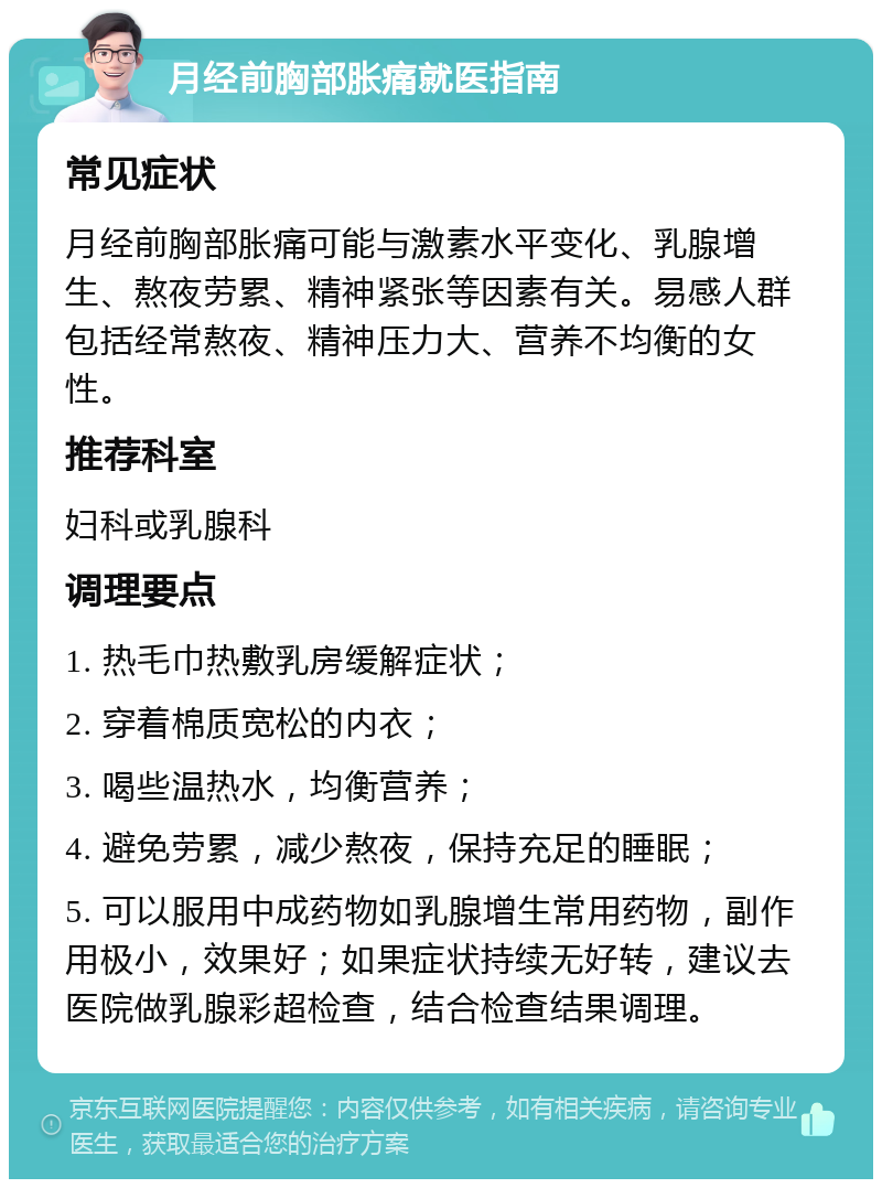 月经前胸部胀痛就医指南 常见症状 月经前胸部胀痛可能与激素水平变化、乳腺增生、熬夜劳累、精神紧张等因素有关。易感人群包括经常熬夜、精神压力大、营养不均衡的女性。 推荐科室 妇科或乳腺科 调理要点 1. 热毛巾热敷乳房缓解症状； 2. 穿着棉质宽松的内衣； 3. 喝些温热水，均衡营养； 4. 避免劳累，减少熬夜，保持充足的睡眠； 5. 可以服用中成药物如乳腺增生常用药物，副作用极小，效果好；如果症状持续无好转，建议去医院做乳腺彩超检查，结合检查结果调理。