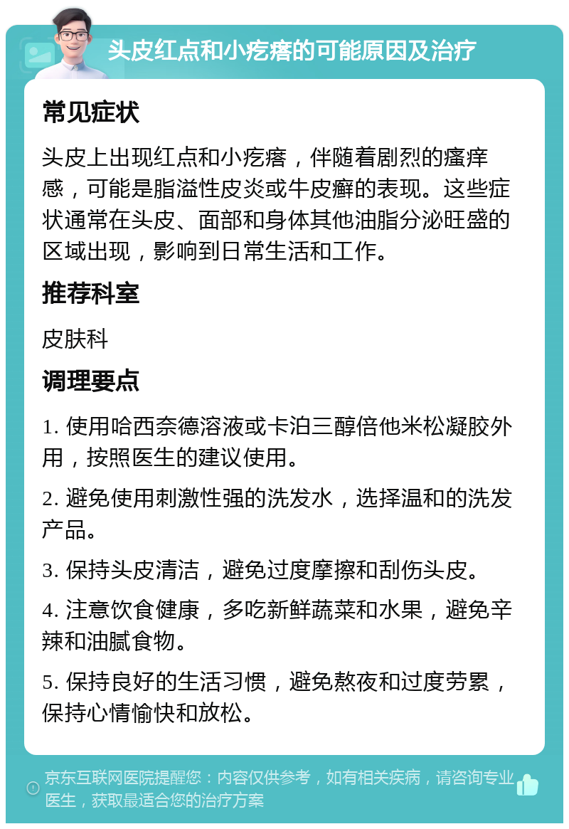 头皮红点和小疙瘩的可能原因及治疗 常见症状 头皮上出现红点和小疙瘩，伴随着剧烈的瘙痒感，可能是脂溢性皮炎或牛皮癣的表现。这些症状通常在头皮、面部和身体其他油脂分泌旺盛的区域出现，影响到日常生活和工作。 推荐科室 皮肤科 调理要点 1. 使用哈西奈德溶液或卡泊三醇倍他米松凝胶外用，按照医生的建议使用。 2. 避免使用刺激性强的洗发水，选择温和的洗发产品。 3. 保持头皮清洁，避免过度摩擦和刮伤头皮。 4. 注意饮食健康，多吃新鲜蔬菜和水果，避免辛辣和油腻食物。 5. 保持良好的生活习惯，避免熬夜和过度劳累，保持心情愉快和放松。