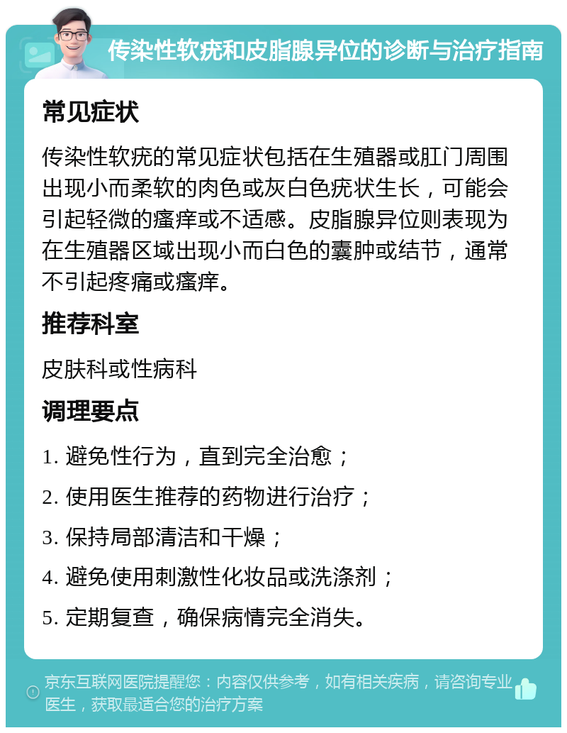 传染性软疣和皮脂腺异位的诊断与治疗指南 常见症状 传染性软疣的常见症状包括在生殖器或肛门周围出现小而柔软的肉色或灰白色疣状生长，可能会引起轻微的瘙痒或不适感。皮脂腺异位则表现为在生殖器区域出现小而白色的囊肿或结节，通常不引起疼痛或瘙痒。 推荐科室 皮肤科或性病科 调理要点 1. 避免性行为，直到完全治愈； 2. 使用医生推荐的药物进行治疗； 3. 保持局部清洁和干燥； 4. 避免使用刺激性化妆品或洗涤剂； 5. 定期复查，确保病情完全消失。