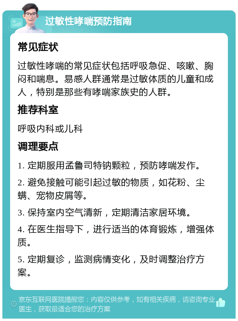 过敏性哮喘预防指南 常见症状 过敏性哮喘的常见症状包括呼吸急促、咳嗽、胸闷和喘息。易感人群通常是过敏体质的儿童和成人，特别是那些有哮喘家族史的人群。 推荐科室 呼吸内科或儿科 调理要点 1. 定期服用孟鲁司特钠颗粒，预防哮喘发作。 2. 避免接触可能引起过敏的物质，如花粉、尘螨、宠物皮屑等。 3. 保持室内空气清新，定期清洁家居环境。 4. 在医生指导下，进行适当的体育锻炼，增强体质。 5. 定期复诊，监测病情变化，及时调整治疗方案。