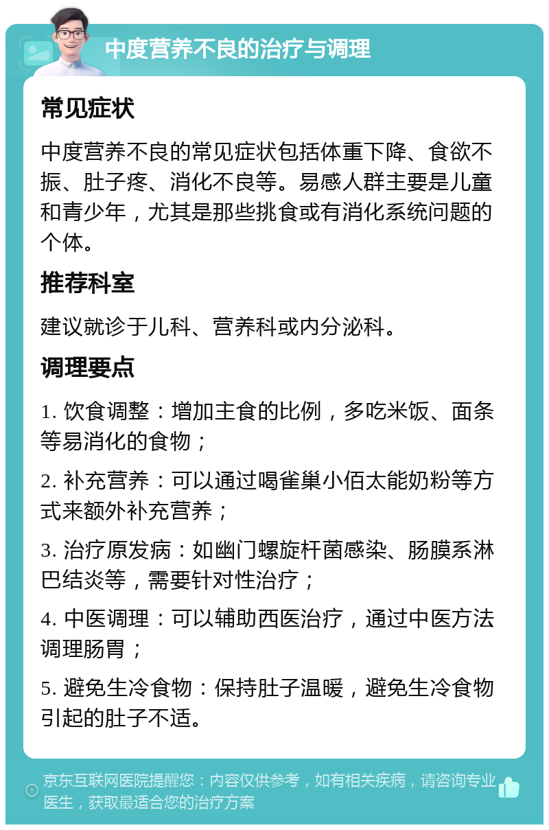 中度营养不良的治疗与调理 常见症状 中度营养不良的常见症状包括体重下降、食欲不振、肚子疼、消化不良等。易感人群主要是儿童和青少年，尤其是那些挑食或有消化系统问题的个体。 推荐科室 建议就诊于儿科、营养科或内分泌科。 调理要点 1. 饮食调整：增加主食的比例，多吃米饭、面条等易消化的食物； 2. 补充营养：可以通过喝雀巢小佰太能奶粉等方式来额外补充营养； 3. 治疗原发病：如幽门螺旋杆菌感染、肠膜系淋巴结炎等，需要针对性治疗； 4. 中医调理：可以辅助西医治疗，通过中医方法调理肠胃； 5. 避免生冷食物：保持肚子温暖，避免生冷食物引起的肚子不适。