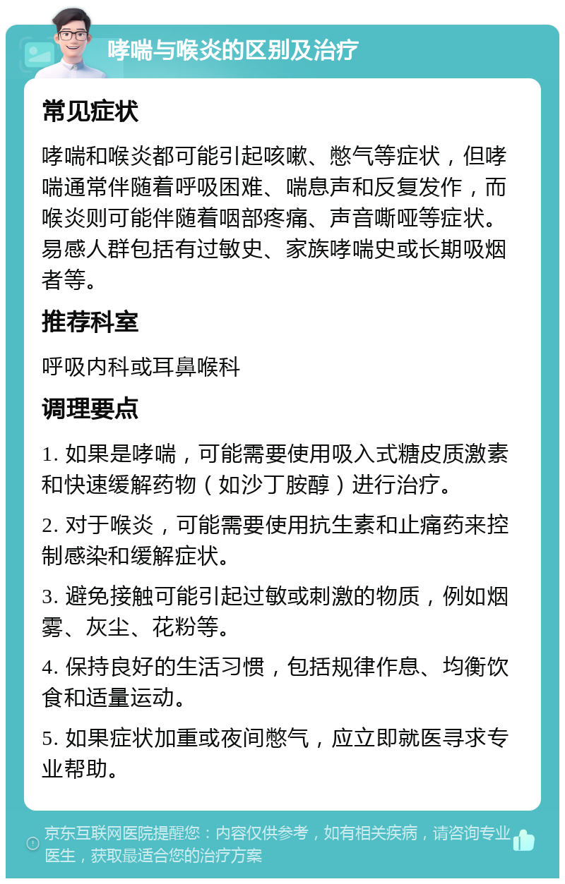 哮喘与喉炎的区别及治疗 常见症状 哮喘和喉炎都可能引起咳嗽、憋气等症状，但哮喘通常伴随着呼吸困难、喘息声和反复发作，而喉炎则可能伴随着咽部疼痛、声音嘶哑等症状。易感人群包括有过敏史、家族哮喘史或长期吸烟者等。 推荐科室 呼吸内科或耳鼻喉科 调理要点 1. 如果是哮喘，可能需要使用吸入式糖皮质激素和快速缓解药物（如沙丁胺醇）进行治疗。 2. 对于喉炎，可能需要使用抗生素和止痛药来控制感染和缓解症状。 3. 避免接触可能引起过敏或刺激的物质，例如烟雾、灰尘、花粉等。 4. 保持良好的生活习惯，包括规律作息、均衡饮食和适量运动。 5. 如果症状加重或夜间憋气，应立即就医寻求专业帮助。