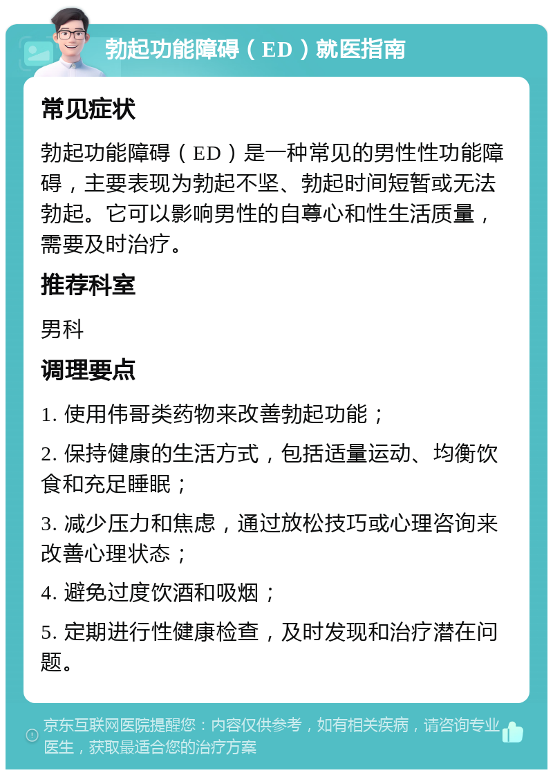 勃起功能障碍（ED）就医指南 常见症状 勃起功能障碍（ED）是一种常见的男性性功能障碍，主要表现为勃起不坚、勃起时间短暂或无法勃起。它可以影响男性的自尊心和性生活质量，需要及时治疗。 推荐科室 男科 调理要点 1. 使用伟哥类药物来改善勃起功能； 2. 保持健康的生活方式，包括适量运动、均衡饮食和充足睡眠； 3. 减少压力和焦虑，通过放松技巧或心理咨询来改善心理状态； 4. 避免过度饮酒和吸烟； 5. 定期进行性健康检查，及时发现和治疗潜在问题。