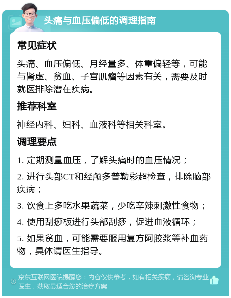 头痛与血压偏低的调理指南 常见症状 头痛、血压偏低、月经量多、体重偏轻等，可能与肾虚、贫血、子宫肌瘤等因素有关，需要及时就医排除潜在疾病。 推荐科室 神经内科、妇科、血液科等相关科室。 调理要点 1. 定期测量血压，了解头痛时的血压情况； 2. 进行头部CT和经颅多普勒彩超检查，排除脑部疾病； 3. 饮食上多吃水果蔬菜，少吃辛辣刺激性食物； 4. 使用刮痧板进行头部刮痧，促进血液循环； 5. 如果贫血，可能需要服用复方阿胶浆等补血药物，具体请医生指导。