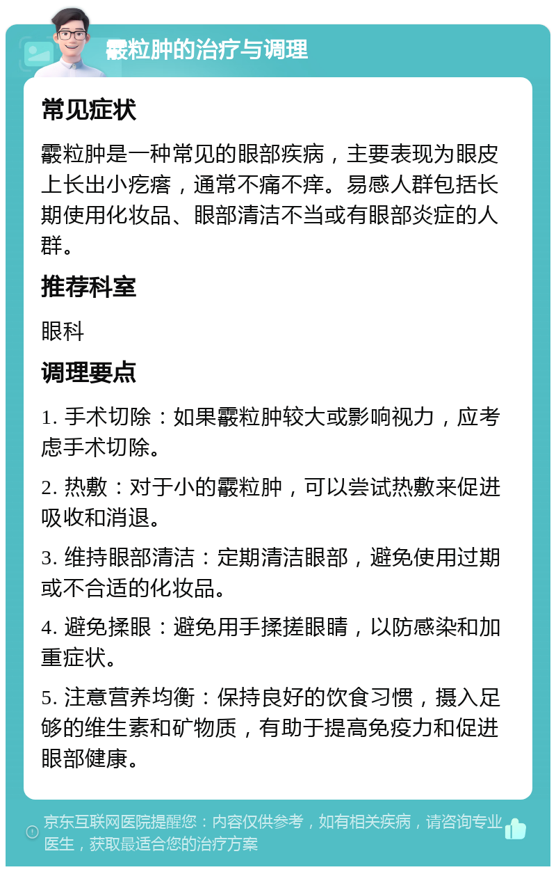 霰粒肿的治疗与调理 常见症状 霰粒肿是一种常见的眼部疾病，主要表现为眼皮上长出小疙瘩，通常不痛不痒。易感人群包括长期使用化妆品、眼部清洁不当或有眼部炎症的人群。 推荐科室 眼科 调理要点 1. 手术切除：如果霰粒肿较大或影响视力，应考虑手术切除。 2. 热敷：对于小的霰粒肿，可以尝试热敷来促进吸收和消退。 3. 维持眼部清洁：定期清洁眼部，避免使用过期或不合适的化妆品。 4. 避免揉眼：避免用手揉搓眼睛，以防感染和加重症状。 5. 注意营养均衡：保持良好的饮食习惯，摄入足够的维生素和矿物质，有助于提高免疫力和促进眼部健康。