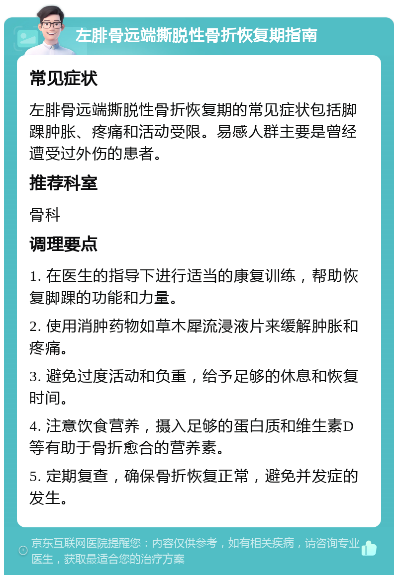 左腓骨远端撕脱性骨折恢复期指南 常见症状 左腓骨远端撕脱性骨折恢复期的常见症状包括脚踝肿胀、疼痛和活动受限。易感人群主要是曾经遭受过外伤的患者。 推荐科室 骨科 调理要点 1. 在医生的指导下进行适当的康复训练，帮助恢复脚踝的功能和力量。 2. 使用消肿药物如草木犀流浸液片来缓解肿胀和疼痛。 3. 避免过度活动和负重，给予足够的休息和恢复时间。 4. 注意饮食营养，摄入足够的蛋白质和维生素D等有助于骨折愈合的营养素。 5. 定期复查，确保骨折恢复正常，避免并发症的发生。