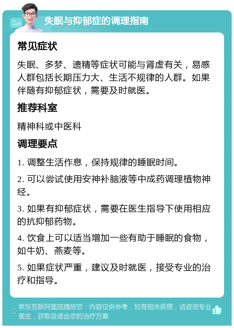 失眠与抑郁症的调理指南 常见症状 失眠、多梦、遗精等症状可能与肾虚有关，易感人群包括长期压力大、生活不规律的人群。如果伴随有抑郁症状，需要及时就医。 推荐科室 精神科或中医科 调理要点 1. 调整生活作息，保持规律的睡眠时间。 2. 可以尝试使用安神补脑液等中成药调理植物神经。 3. 如果有抑郁症状，需要在医生指导下使用相应的抗抑郁药物。 4. 饮食上可以适当增加一些有助于睡眠的食物，如牛奶、燕麦等。 5. 如果症状严重，建议及时就医，接受专业的治疗和指导。