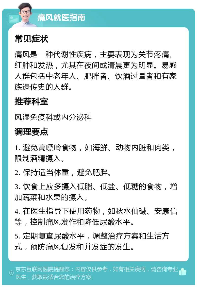 痛风就医指南 常见症状 痛风是一种代谢性疾病，主要表现为关节疼痛、红肿和发热，尤其在夜间或清晨更为明显。易感人群包括中老年人、肥胖者、饮酒过量者和有家族遗传史的人群。 推荐科室 风湿免疫科或内分泌科 调理要点 1. 避免高嘌呤食物，如海鲜、动物内脏和肉类，限制酒精摄入。 2. 保持适当体重，避免肥胖。 3. 饮食上应多摄入低脂、低盐、低糖的食物，增加蔬菜和水果的摄入。 4. 在医生指导下使用药物，如秋水仙碱、安康信等，控制痛风发作和降低尿酸水平。 5. 定期复查尿酸水平，调整治疗方案和生活方式，预防痛风复发和并发症的发生。