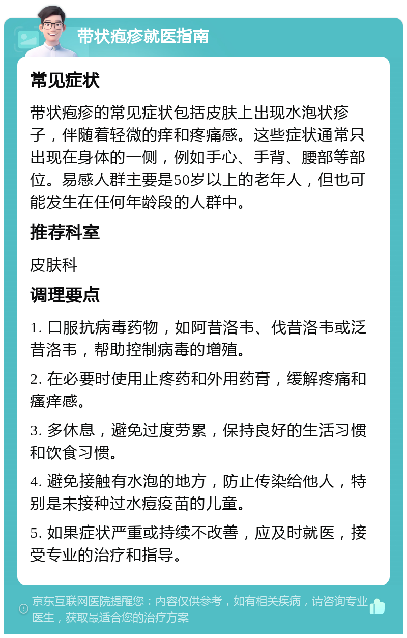 带状疱疹就医指南 常见症状 带状疱疹的常见症状包括皮肤上出现水泡状疹子，伴随着轻微的痒和疼痛感。这些症状通常只出现在身体的一侧，例如手心、手背、腰部等部位。易感人群主要是50岁以上的老年人，但也可能发生在任何年龄段的人群中。 推荐科室 皮肤科 调理要点 1. 口服抗病毒药物，如阿昔洛韦、伐昔洛韦或泛昔洛韦，帮助控制病毒的增殖。 2. 在必要时使用止疼药和外用药膏，缓解疼痛和瘙痒感。 3. 多休息，避免过度劳累，保持良好的生活习惯和饮食习惯。 4. 避免接触有水泡的地方，防止传染给他人，特别是未接种过水痘疫苗的儿童。 5. 如果症状严重或持续不改善，应及时就医，接受专业的治疗和指导。