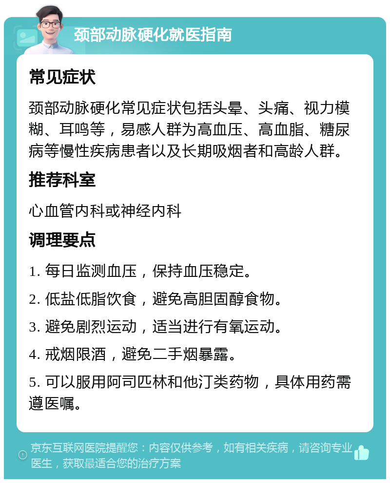 颈部动脉硬化就医指南 常见症状 颈部动脉硬化常见症状包括头晕、头痛、视力模糊、耳鸣等，易感人群为高血压、高血脂、糖尿病等慢性疾病患者以及长期吸烟者和高龄人群。 推荐科室 心血管内科或神经内科 调理要点 1. 每日监测血压，保持血压稳定。 2. 低盐低脂饮食，避免高胆固醇食物。 3. 避免剧烈运动，适当进行有氧运动。 4. 戒烟限酒，避免二手烟暴露。 5. 可以服用阿司匹林和他汀类药物，具体用药需遵医嘱。