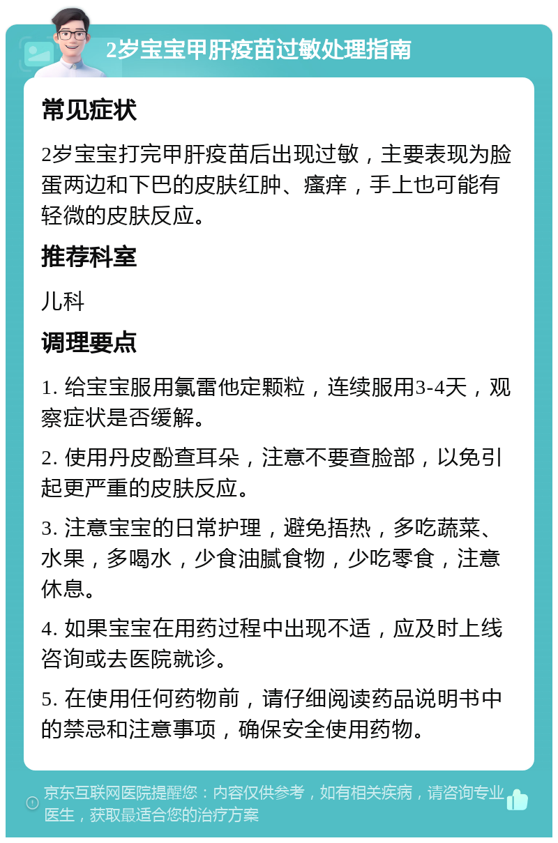 2岁宝宝甲肝疫苗过敏处理指南 常见症状 2岁宝宝打完甲肝疫苗后出现过敏，主要表现为脸蛋两边和下巴的皮肤红肿、瘙痒，手上也可能有轻微的皮肤反应。 推荐科室 儿科 调理要点 1. 给宝宝服用氯雷他定颗粒，连续服用3-4天，观察症状是否缓解。 2. 使用丹皮酚查耳朵，注意不要查脸部，以免引起更严重的皮肤反应。 3. 注意宝宝的日常护理，避免捂热，多吃蔬菜、水果，多喝水，少食油腻食物，少吃零食，注意休息。 4. 如果宝宝在用药过程中出现不适，应及时上线咨询或去医院就诊。 5. 在使用任何药物前，请仔细阅读药品说明书中的禁忌和注意事项，确保安全使用药物。