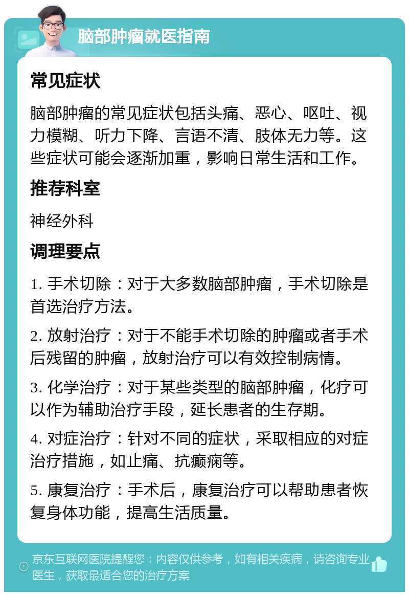 脑部肿瘤就医指南 常见症状 脑部肿瘤的常见症状包括头痛、恶心、呕吐、视力模糊、听力下降、言语不清、肢体无力等。这些症状可能会逐渐加重，影响日常生活和工作。 推荐科室 神经外科 调理要点 1. 手术切除：对于大多数脑部肿瘤，手术切除是首选治疗方法。 2. 放射治疗：对于不能手术切除的肿瘤或者手术后残留的肿瘤，放射治疗可以有效控制病情。 3. 化学治疗：对于某些类型的脑部肿瘤，化疗可以作为辅助治疗手段，延长患者的生存期。 4. 对症治疗：针对不同的症状，采取相应的对症治疗措施，如止痛、抗癫痫等。 5. 康复治疗：手术后，康复治疗可以帮助患者恢复身体功能，提高生活质量。