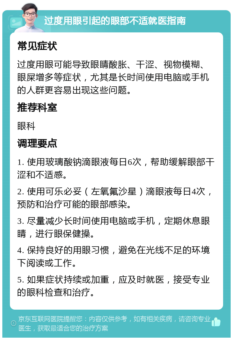 过度用眼引起的眼部不适就医指南 常见症状 过度用眼可能导致眼睛酸胀、干涩、视物模糊、眼屎增多等症状，尤其是长时间使用电脑或手机的人群更容易出现这些问题。 推荐科室 眼科 调理要点 1. 使用玻璃酸钠滴眼液每日6次，帮助缓解眼部干涩和不适感。 2. 使用可乐必妥（左氧氟沙星）滴眼液每日4次，预防和治疗可能的眼部感染。 3. 尽量减少长时间使用电脑或手机，定期休息眼睛，进行眼保健操。 4. 保持良好的用眼习惯，避免在光线不足的环境下阅读或工作。 5. 如果症状持续或加重，应及时就医，接受专业的眼科检查和治疗。