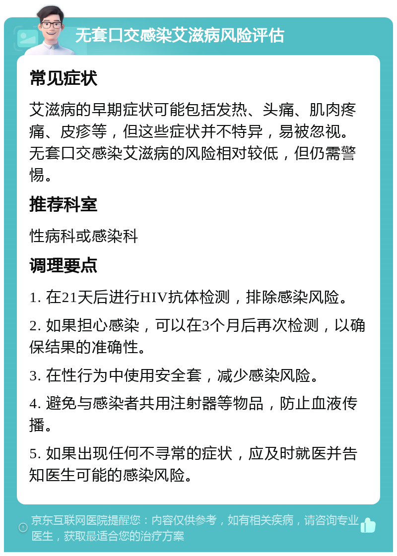 无套口交感染艾滋病风险评估 常见症状 艾滋病的早期症状可能包括发热、头痛、肌肉疼痛、皮疹等，但这些症状并不特异，易被忽视。无套口交感染艾滋病的风险相对较低，但仍需警惕。 推荐科室 性病科或感染科 调理要点 1. 在21天后进行HIV抗体检测，排除感染风险。 2. 如果担心感染，可以在3个月后再次检测，以确保结果的准确性。 3. 在性行为中使用安全套，减少感染风险。 4. 避免与感染者共用注射器等物品，防止血液传播。 5. 如果出现任何不寻常的症状，应及时就医并告知医生可能的感染风险。