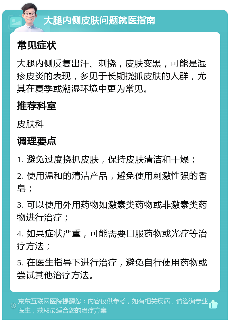 大腿内侧皮肤问题就医指南 常见症状 大腿内侧反复出汗、刺挠，皮肤变黑，可能是湿疹皮炎的表现，多见于长期挠抓皮肤的人群，尤其在夏季或潮湿环境中更为常见。 推荐科室 皮肤科 调理要点 1. 避免过度挠抓皮肤，保持皮肤清洁和干燥； 2. 使用温和的清洁产品，避免使用刺激性强的香皂； 3. 可以使用外用药物如激素类药物或非激素类药物进行治疗； 4. 如果症状严重，可能需要口服药物或光疗等治疗方法； 5. 在医生指导下进行治疗，避免自行使用药物或尝试其他治疗方法。