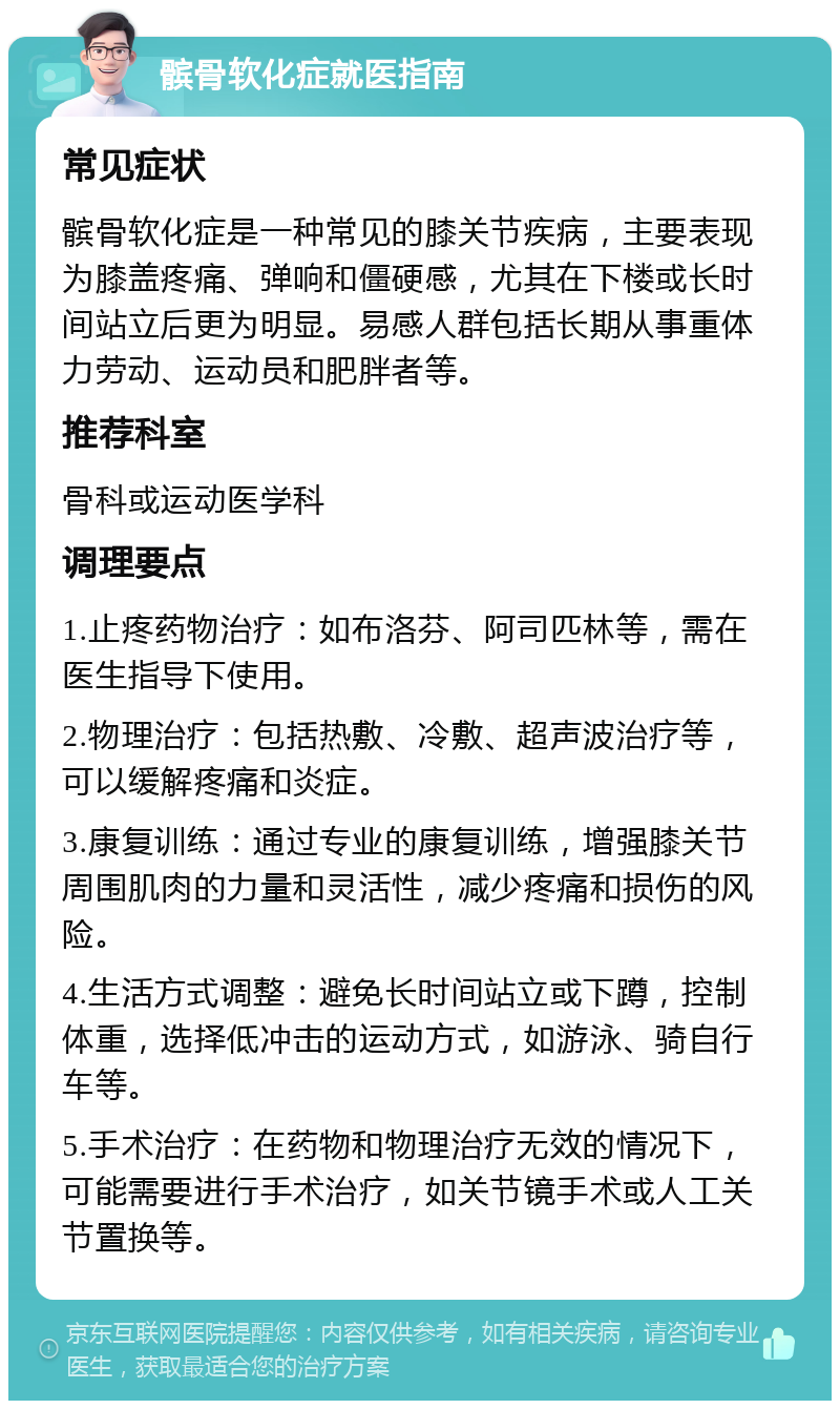 髌骨软化症就医指南 常见症状 髌骨软化症是一种常见的膝关节疾病，主要表现为膝盖疼痛、弹响和僵硬感，尤其在下楼或长时间站立后更为明显。易感人群包括长期从事重体力劳动、运动员和肥胖者等。 推荐科室 骨科或运动医学科 调理要点 1.止疼药物治疗：如布洛芬、阿司匹林等，需在医生指导下使用。 2.物理治疗：包括热敷、冷敷、超声波治疗等，可以缓解疼痛和炎症。 3.康复训练：通过专业的康复训练，增强膝关节周围肌肉的力量和灵活性，减少疼痛和损伤的风险。 4.生活方式调整：避免长时间站立或下蹲，控制体重，选择低冲击的运动方式，如游泳、骑自行车等。 5.手术治疗：在药物和物理治疗无效的情况下，可能需要进行手术治疗，如关节镜手术或人工关节置换等。