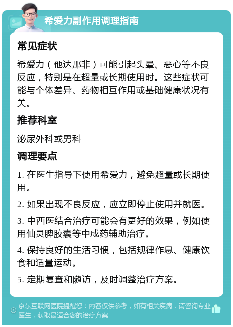 希爱力副作用调理指南 常见症状 希爱力（他达那非）可能引起头晕、恶心等不良反应，特别是在超量或长期使用时。这些症状可能与个体差异、药物相互作用或基础健康状况有关。 推荐科室 泌尿外科或男科 调理要点 1. 在医生指导下使用希爱力，避免超量或长期使用。 2. 如果出现不良反应，应立即停止使用并就医。 3. 中西医结合治疗可能会有更好的效果，例如使用仙灵脾胶囊等中成药辅助治疗。 4. 保持良好的生活习惯，包括规律作息、健康饮食和适量运动。 5. 定期复查和随访，及时调整治疗方案。