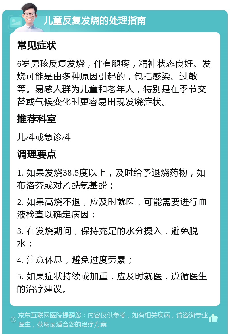 儿童反复发烧的处理指南 常见症状 6岁男孩反复发烧，伴有腿疼，精神状态良好。发烧可能是由多种原因引起的，包括感染、过敏等。易感人群为儿童和老年人，特别是在季节交替或气候变化时更容易出现发烧症状。 推荐科室 儿科或急诊科 调理要点 1. 如果发烧38.5度以上，及时给予退烧药物，如布洛芬或对乙酰氨基酚； 2. 如果高烧不退，应及时就医，可能需要进行血液检查以确定病因； 3. 在发烧期间，保持充足的水分摄入，避免脱水； 4. 注意休息，避免过度劳累； 5. 如果症状持续或加重，应及时就医，遵循医生的治疗建议。