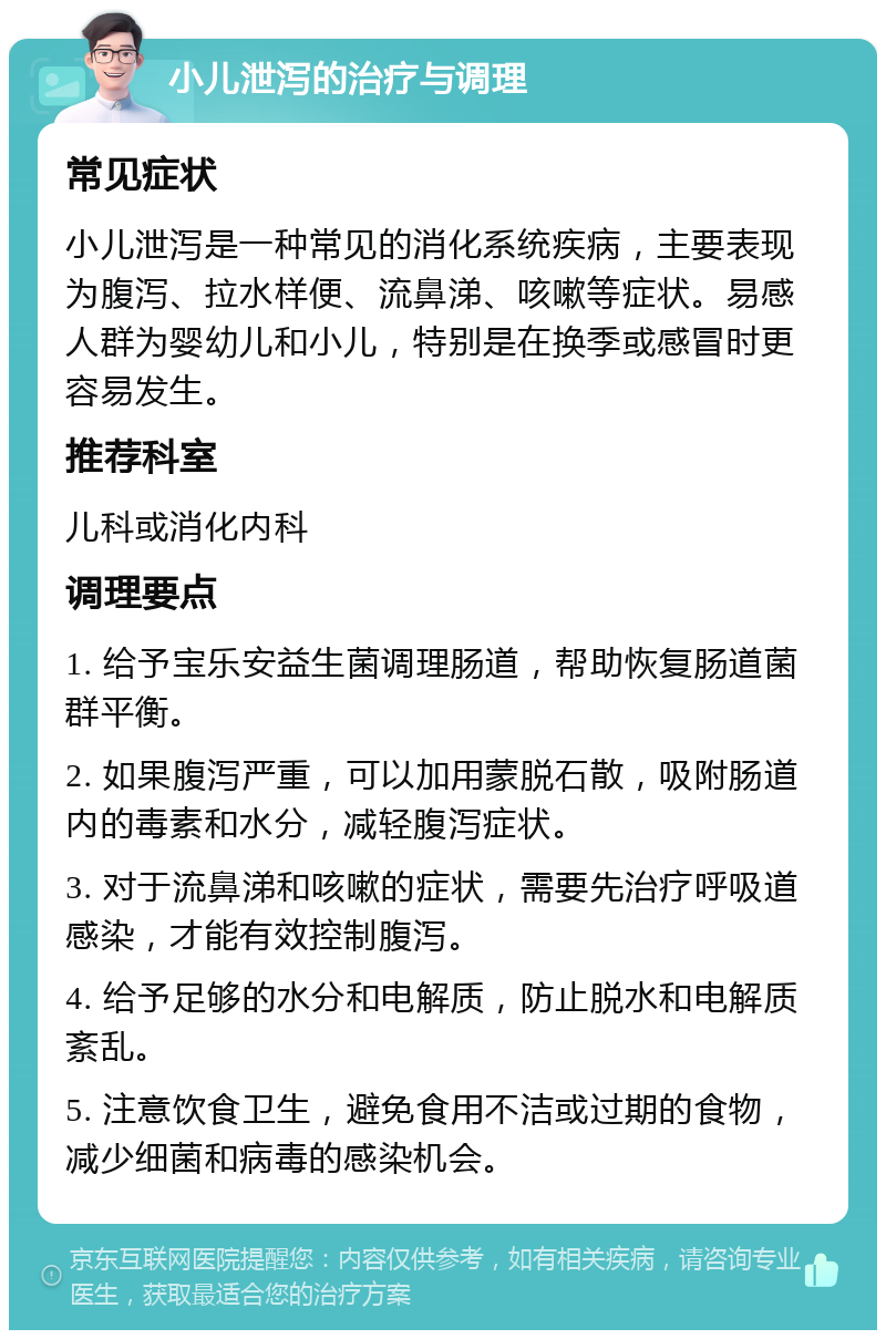 小儿泄泻的治疗与调理 常见症状 小儿泄泻是一种常见的消化系统疾病，主要表现为腹泻、拉水样便、流鼻涕、咳嗽等症状。易感人群为婴幼儿和小儿，特别是在换季或感冒时更容易发生。 推荐科室 儿科或消化内科 调理要点 1. 给予宝乐安益生菌调理肠道，帮助恢复肠道菌群平衡。 2. 如果腹泻严重，可以加用蒙脱石散，吸附肠道内的毒素和水分，减轻腹泻症状。 3. 对于流鼻涕和咳嗽的症状，需要先治疗呼吸道感染，才能有效控制腹泻。 4. 给予足够的水分和电解质，防止脱水和电解质紊乱。 5. 注意饮食卫生，避免食用不洁或过期的食物，减少细菌和病毒的感染机会。