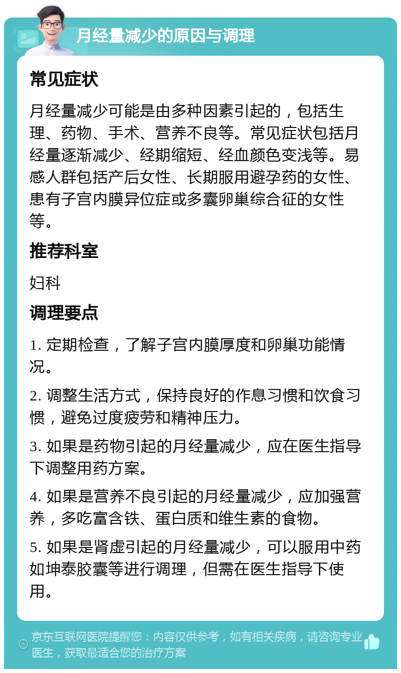 月经量减少的原因与调理 常见症状 月经量减少可能是由多种因素引起的，包括生理、药物、手术、营养不良等。常见症状包括月经量逐渐减少、经期缩短、经血颜色变浅等。易感人群包括产后女性、长期服用避孕药的女性、患有子宫内膜异位症或多囊卵巢综合征的女性等。 推荐科室 妇科 调理要点 1. 定期检查，了解子宫内膜厚度和卵巢功能情况。 2. 调整生活方式，保持良好的作息习惯和饮食习惯，避免过度疲劳和精神压力。 3. 如果是药物引起的月经量减少，应在医生指导下调整用药方案。 4. 如果是营养不良引起的月经量减少，应加强营养，多吃富含铁、蛋白质和维生素的食物。 5. 如果是肾虚引起的月经量减少，可以服用中药如坤泰胶囊等进行调理，但需在医生指导下使用。