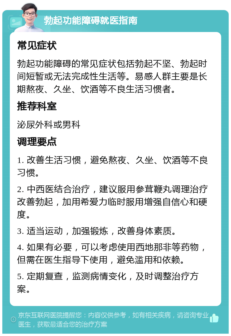 勃起功能障碍就医指南 常见症状 勃起功能障碍的常见症状包括勃起不坚、勃起时间短暂或无法完成性生活等。易感人群主要是长期熬夜、久坐、饮酒等不良生活习惯者。 推荐科室 泌尿外科或男科 调理要点 1. 改善生活习惯，避免熬夜、久坐、饮酒等不良习惯。 2. 中西医结合治疗，建议服用参茸鞭丸调理治疗改善勃起，加用希爱力临时服用增强自信心和硬度。 3. 适当运动，加强锻炼，改善身体素质。 4. 如果有必要，可以考虑使用西地那非等药物，但需在医生指导下使用，避免滥用和依赖。 5. 定期复查，监测病情变化，及时调整治疗方案。