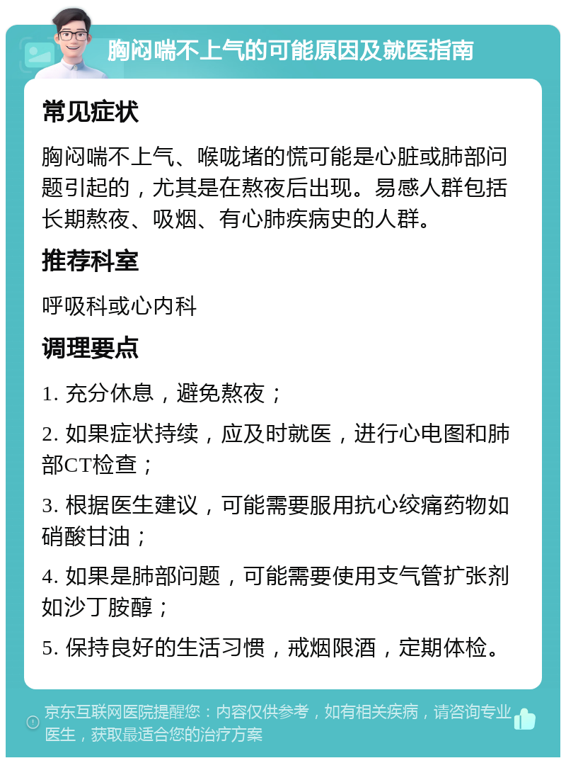 胸闷喘不上气的可能原因及就医指南 常见症状 胸闷喘不上气、喉咙堵的慌可能是心脏或肺部问题引起的，尤其是在熬夜后出现。易感人群包括长期熬夜、吸烟、有心肺疾病史的人群。 推荐科室 呼吸科或心内科 调理要点 1. 充分休息，避免熬夜； 2. 如果症状持续，应及时就医，进行心电图和肺部CT检查； 3. 根据医生建议，可能需要服用抗心绞痛药物如硝酸甘油； 4. 如果是肺部问题，可能需要使用支气管扩张剂如沙丁胺醇； 5. 保持良好的生活习惯，戒烟限酒，定期体检。