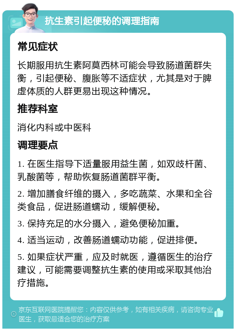 抗生素引起便秘的调理指南 常见症状 长期服用抗生素阿莫西林可能会导致肠道菌群失衡，引起便秘、腹胀等不适症状，尤其是对于脾虚体质的人群更易出现这种情况。 推荐科室 消化内科或中医科 调理要点 1. 在医生指导下适量服用益生菌，如双歧杆菌、乳酸菌等，帮助恢复肠道菌群平衡。 2. 增加膳食纤维的摄入，多吃蔬菜、水果和全谷类食品，促进肠道蠕动，缓解便秘。 3. 保持充足的水分摄入，避免便秘加重。 4. 适当运动，改善肠道蠕动功能，促进排便。 5. 如果症状严重，应及时就医，遵循医生的治疗建议，可能需要调整抗生素的使用或采取其他治疗措施。