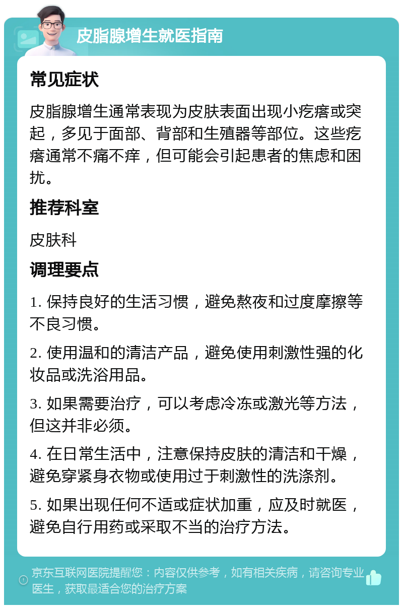 皮脂腺增生就医指南 常见症状 皮脂腺增生通常表现为皮肤表面出现小疙瘩或突起，多见于面部、背部和生殖器等部位。这些疙瘩通常不痛不痒，但可能会引起患者的焦虑和困扰。 推荐科室 皮肤科 调理要点 1. 保持良好的生活习惯，避免熬夜和过度摩擦等不良习惯。 2. 使用温和的清洁产品，避免使用刺激性强的化妆品或洗浴用品。 3. 如果需要治疗，可以考虑冷冻或激光等方法，但这并非必须。 4. 在日常生活中，注意保持皮肤的清洁和干燥，避免穿紧身衣物或使用过于刺激性的洗涤剂。 5. 如果出现任何不适或症状加重，应及时就医，避免自行用药或采取不当的治疗方法。