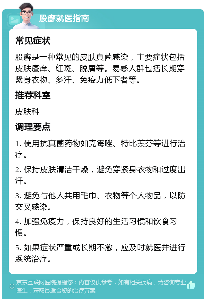 股癣就医指南 常见症状 股癣是一种常见的皮肤真菌感染，主要症状包括皮肤瘙痒、红斑、脱屑等。易感人群包括长期穿紧身衣物、多汗、免疫力低下者等。 推荐科室 皮肤科 调理要点 1. 使用抗真菌药物如克霉唑、特比萘芬等进行治疗。 2. 保持皮肤清洁干燥，避免穿紧身衣物和过度出汗。 3. 避免与他人共用毛巾、衣物等个人物品，以防交叉感染。 4. 加强免疫力，保持良好的生活习惯和饮食习惯。 5. 如果症状严重或长期不愈，应及时就医并进行系统治疗。