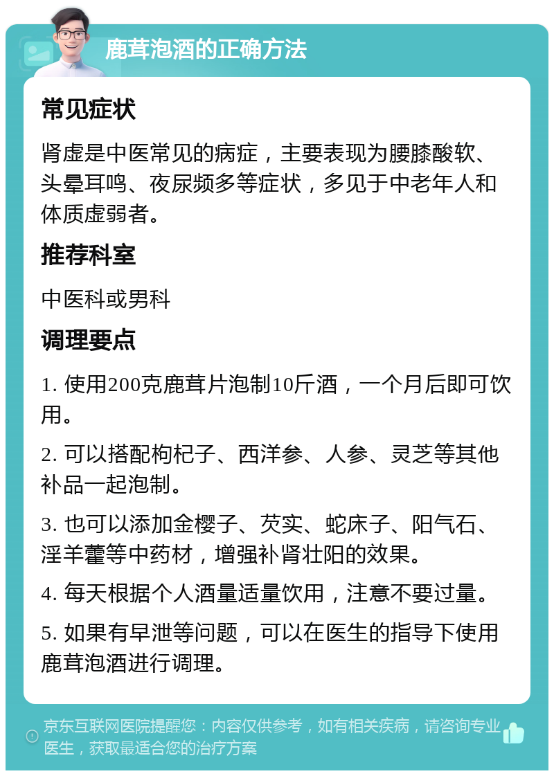 鹿茸泡酒的正确方法 常见症状 肾虚是中医常见的病症，主要表现为腰膝酸软、头晕耳鸣、夜尿频多等症状，多见于中老年人和体质虚弱者。 推荐科室 中医科或男科 调理要点 1. 使用200克鹿茸片泡制10斤酒，一个月后即可饮用。 2. 可以搭配枸杞子、西洋参、人参、灵芝等其他补品一起泡制。 3. 也可以添加金樱子、芡实、蛇床子、阳气石、淫羊藿等中药材，增强补肾壮阳的效果。 4. 每天根据个人酒量适量饮用，注意不要过量。 5. 如果有早泄等问题，可以在医生的指导下使用鹿茸泡酒进行调理。