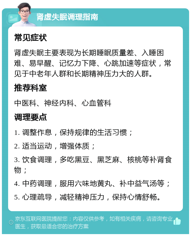 肾虚失眠调理指南 常见症状 肾虚失眠主要表现为长期睡眠质量差、入睡困难、易早醒、记忆力下降、心跳加速等症状，常见于中老年人群和长期精神压力大的人群。 推荐科室 中医科、神经内科、心血管科 调理要点 1. 调整作息，保持规律的生活习惯； 2. 适当运动，增强体质； 3. 饮食调理，多吃黑豆、黑芝麻、核桃等补肾食物； 4. 中药调理，服用六味地黄丸、补中益气汤等； 5. 心理疏导，减轻精神压力，保持心情舒畅。