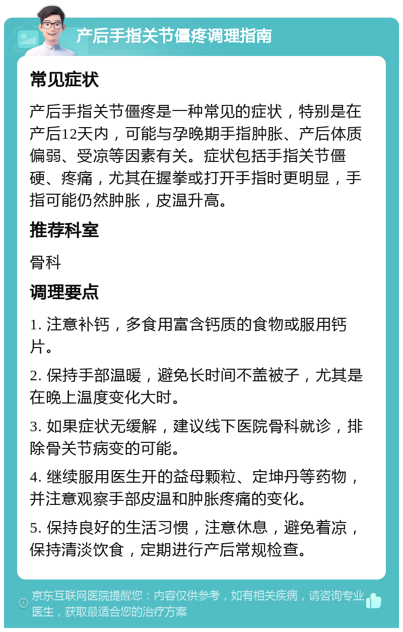 产后手指关节僵疼调理指南 常见症状 产后手指关节僵疼是一种常见的症状，特别是在产后12天内，可能与孕晚期手指肿胀、产后体质偏弱、受凉等因素有关。症状包括手指关节僵硬、疼痛，尤其在握拳或打开手指时更明显，手指可能仍然肿胀，皮温升高。 推荐科室 骨科 调理要点 1. 注意补钙，多食用富含钙质的食物或服用钙片。 2. 保持手部温暖，避免长时间不盖被子，尤其是在晚上温度变化大时。 3. 如果症状无缓解，建议线下医院骨科就诊，排除骨关节病变的可能。 4. 继续服用医生开的益母颗粒、定坤丹等药物，并注意观察手部皮温和肿胀疼痛的变化。 5. 保持良好的生活习惯，注意休息，避免着凉，保持清淡饮食，定期进行产后常规检查。