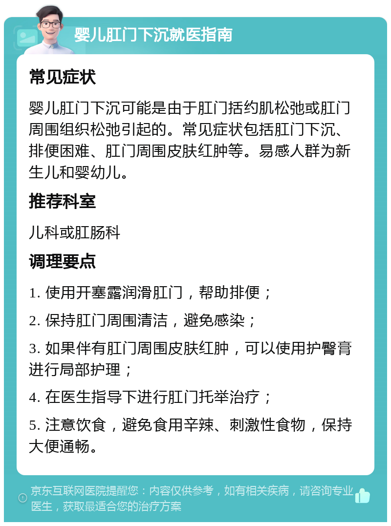 婴儿肛门下沉就医指南 常见症状 婴儿肛门下沉可能是由于肛门括约肌松弛或肛门周围组织松弛引起的。常见症状包括肛门下沉、排便困难、肛门周围皮肤红肿等。易感人群为新生儿和婴幼儿。 推荐科室 儿科或肛肠科 调理要点 1. 使用开塞露润滑肛门，帮助排便； 2. 保持肛门周围清洁，避免感染； 3. 如果伴有肛门周围皮肤红肿，可以使用护臀膏进行局部护理； 4. 在医生指导下进行肛门托举治疗； 5. 注意饮食，避免食用辛辣、刺激性食物，保持大便通畅。