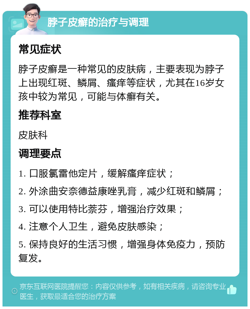 脖子皮癣的治疗与调理 常见症状 脖子皮癣是一种常见的皮肤病，主要表现为脖子上出现红斑、鳞屑、瘙痒等症状，尤其在16岁女孩中较为常见，可能与体癣有关。 推荐科室 皮肤科 调理要点 1. 口服氯雷他定片，缓解瘙痒症状； 2. 外涂曲安奈德益康唑乳膏，减少红斑和鳞屑； 3. 可以使用特比萘芬，增强治疗效果； 4. 注意个人卫生，避免皮肤感染； 5. 保持良好的生活习惯，增强身体免疫力，预防复发。