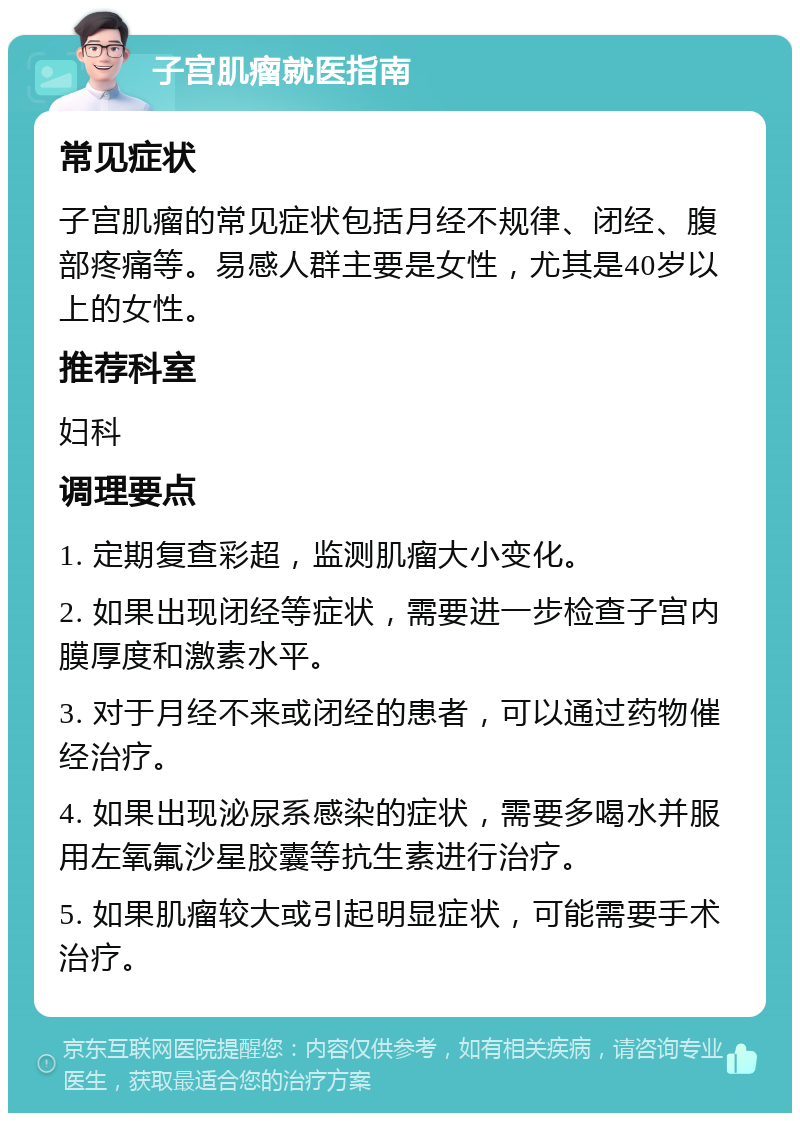 子宫肌瘤就医指南 常见症状 子宫肌瘤的常见症状包括月经不规律、闭经、腹部疼痛等。易感人群主要是女性，尤其是40岁以上的女性。 推荐科室 妇科 调理要点 1. 定期复查彩超，监测肌瘤大小变化。 2. 如果出现闭经等症状，需要进一步检查子宫内膜厚度和激素水平。 3. 对于月经不来或闭经的患者，可以通过药物催经治疗。 4. 如果出现泌尿系感染的症状，需要多喝水并服用左氧氟沙星胶囊等抗生素进行治疗。 5. 如果肌瘤较大或引起明显症状，可能需要手术治疗。