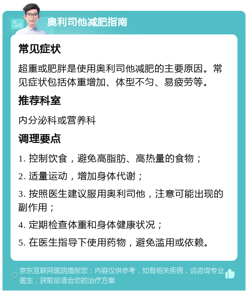 奥利司他减肥指南 常见症状 超重或肥胖是使用奥利司他减肥的主要原因。常见症状包括体重增加、体型不匀、易疲劳等。 推荐科室 内分泌科或营养科 调理要点 1. 控制饮食，避免高脂肪、高热量的食物； 2. 适量运动，增加身体代谢； 3. 按照医生建议服用奥利司他，注意可能出现的副作用； 4. 定期检查体重和身体健康状况； 5. 在医生指导下使用药物，避免滥用或依赖。