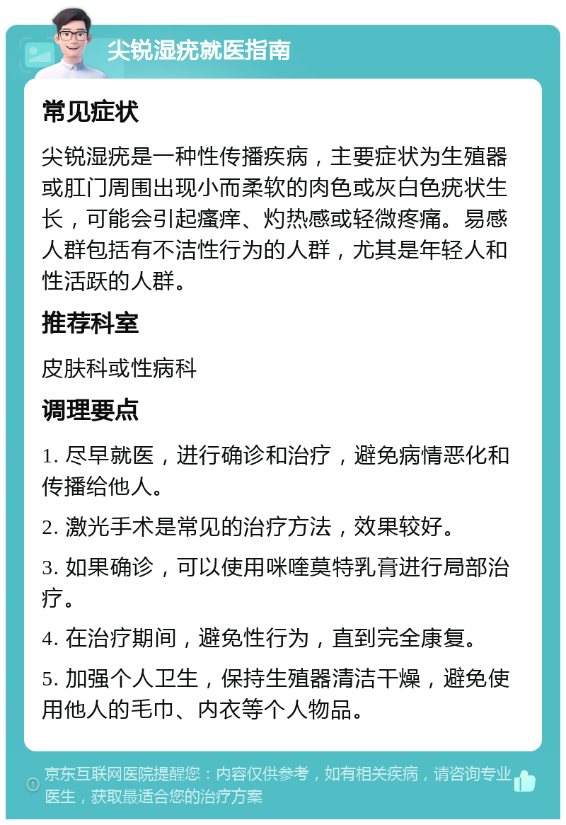 尖锐湿疣就医指南 常见症状 尖锐湿疣是一种性传播疾病，主要症状为生殖器或肛门周围出现小而柔软的肉色或灰白色疣状生长，可能会引起瘙痒、灼热感或轻微疼痛。易感人群包括有不洁性行为的人群，尤其是年轻人和性活跃的人群。 推荐科室 皮肤科或性病科 调理要点 1. 尽早就医，进行确诊和治疗，避免病情恶化和传播给他人。 2. 激光手术是常见的治疗方法，效果较好。 3. 如果确诊，可以使用咪喹莫特乳膏进行局部治疗。 4. 在治疗期间，避免性行为，直到完全康复。 5. 加强个人卫生，保持生殖器清洁干燥，避免使用他人的毛巾、内衣等个人物品。