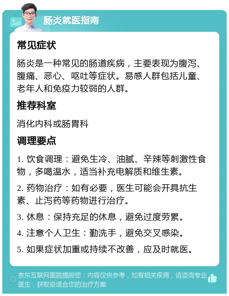 肠炎就医指南 常见症状 肠炎是一种常见的肠道疾病，主要表现为腹泻、腹痛、恶心、呕吐等症状。易感人群包括儿童、老年人和免疫力较弱的人群。 推荐科室 消化内科或肠胃科 调理要点 1. 饮食调理：避免生冷、油腻、辛辣等刺激性食物，多喝温水，适当补充电解质和维生素。 2. 药物治疗：如有必要，医生可能会开具抗生素、止泻药等药物进行治疗。 3. 休息：保持充足的休息，避免过度劳累。 4. 注意个人卫生：勤洗手，避免交叉感染。 5. 如果症状加重或持续不改善，应及时就医。