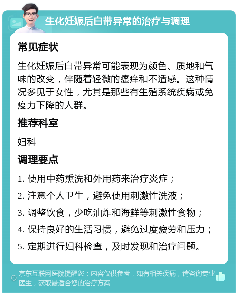 生化妊娠后白带异常的治疗与调理 常见症状 生化妊娠后白带异常可能表现为颜色、质地和气味的改变，伴随着轻微的瘙痒和不适感。这种情况多见于女性，尤其是那些有生殖系统疾病或免疫力下降的人群。 推荐科室 妇科 调理要点 1. 使用中药熏洗和外用药来治疗炎症； 2. 注意个人卫生，避免使用刺激性洗液； 3. 调整饮食，少吃油炸和海鲜等刺激性食物； 4. 保持良好的生活习惯，避免过度疲劳和压力； 5. 定期进行妇科检查，及时发现和治疗问题。