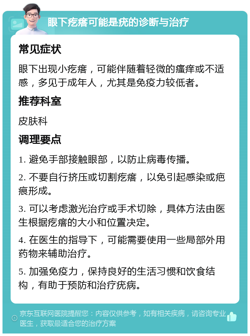 眼下疙瘩可能是疣的诊断与治疗 常见症状 眼下出现小疙瘩，可能伴随着轻微的瘙痒或不适感，多见于成年人，尤其是免疫力较低者。 推荐科室 皮肤科 调理要点 1. 避免手部接触眼部，以防止病毒传播。 2. 不要自行挤压或切割疙瘩，以免引起感染或疤痕形成。 3. 可以考虑激光治疗或手术切除，具体方法由医生根据疙瘩的大小和位置决定。 4. 在医生的指导下，可能需要使用一些局部外用药物来辅助治疗。 5. 加强免疫力，保持良好的生活习惯和饮食结构，有助于预防和治疗疣病。