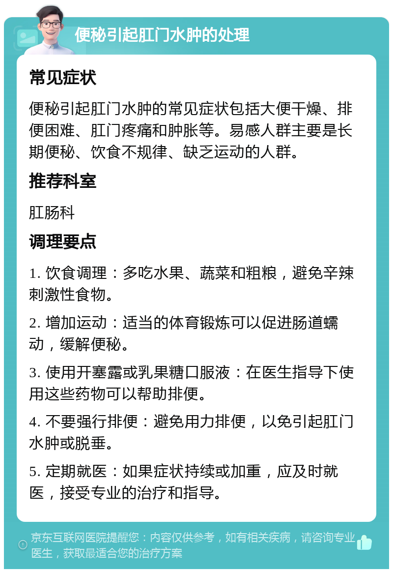 便秘引起肛门水肿的处理 常见症状 便秘引起肛门水肿的常见症状包括大便干燥、排便困难、肛门疼痛和肿胀等。易感人群主要是长期便秘、饮食不规律、缺乏运动的人群。 推荐科室 肛肠科 调理要点 1. 饮食调理：多吃水果、蔬菜和粗粮，避免辛辣刺激性食物。 2. 增加运动：适当的体育锻炼可以促进肠道蠕动，缓解便秘。 3. 使用开塞露或乳果糖口服液：在医生指导下使用这些药物可以帮助排便。 4. 不要强行排便：避免用力排便，以免引起肛门水肿或脱垂。 5. 定期就医：如果症状持续或加重，应及时就医，接受专业的治疗和指导。