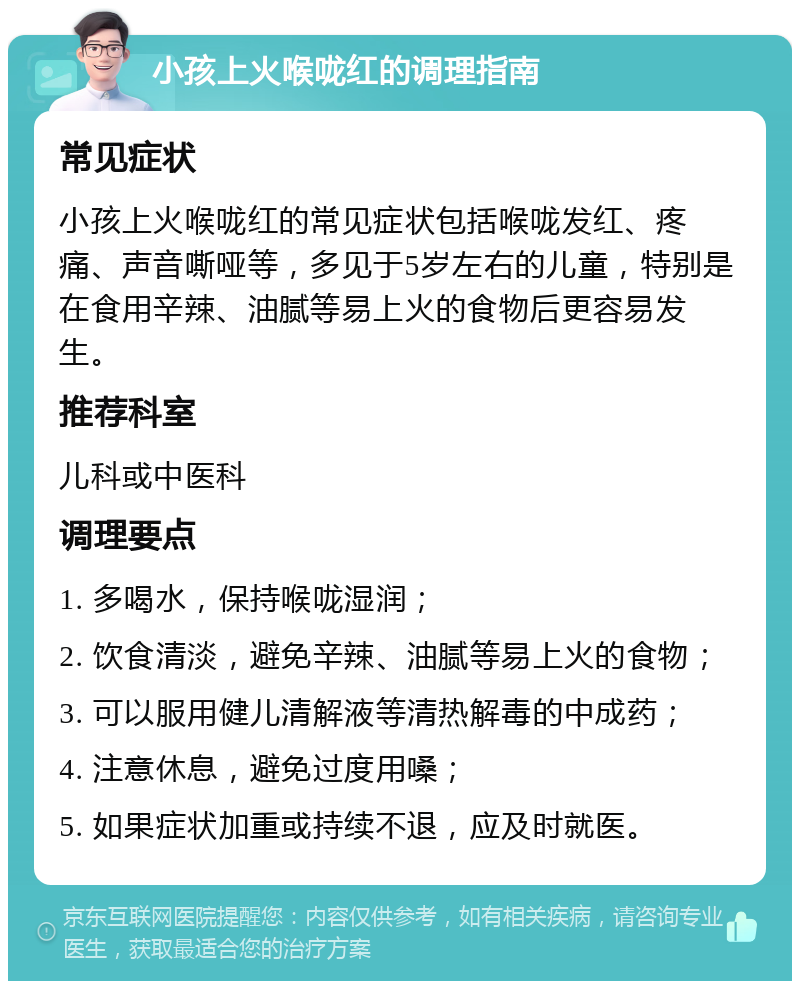 小孩上火喉咙红的调理指南 常见症状 小孩上火喉咙红的常见症状包括喉咙发红、疼痛、声音嘶哑等，多见于5岁左右的儿童，特别是在食用辛辣、油腻等易上火的食物后更容易发生。 推荐科室 儿科或中医科 调理要点 1. 多喝水，保持喉咙湿润； 2. 饮食清淡，避免辛辣、油腻等易上火的食物； 3. 可以服用健儿清解液等清热解毒的中成药； 4. 注意休息，避免过度用嗓； 5. 如果症状加重或持续不退，应及时就医。