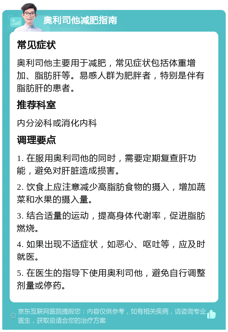 奥利司他减肥指南 常见症状 奥利司他主要用于减肥，常见症状包括体重增加、脂肪肝等。易感人群为肥胖者，特别是伴有脂肪肝的患者。 推荐科室 内分泌科或消化内科 调理要点 1. 在服用奥利司他的同时，需要定期复查肝功能，避免对肝脏造成损害。 2. 饮食上应注意减少高脂肪食物的摄入，增加蔬菜和水果的摄入量。 3. 结合适量的运动，提高身体代谢率，促进脂肪燃烧。 4. 如果出现不适症状，如恶心、呕吐等，应及时就医。 5. 在医生的指导下使用奥利司他，避免自行调整剂量或停药。