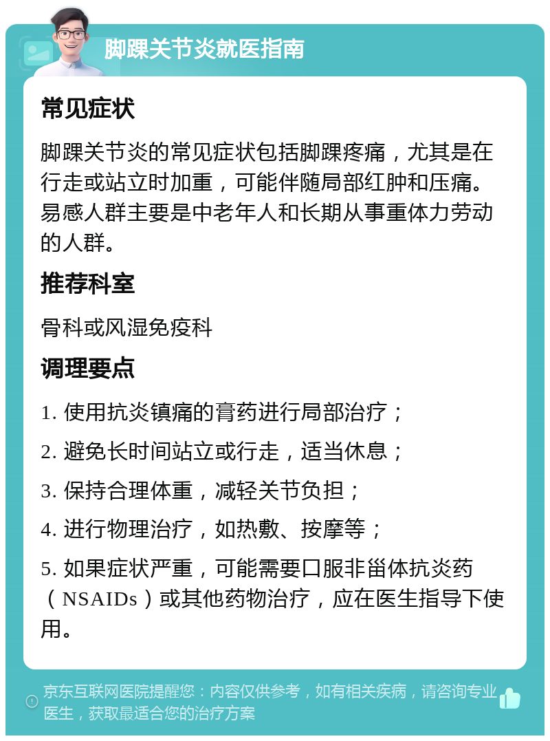 脚踝关节炎就医指南 常见症状 脚踝关节炎的常见症状包括脚踝疼痛，尤其是在行走或站立时加重，可能伴随局部红肿和压痛。易感人群主要是中老年人和长期从事重体力劳动的人群。 推荐科室 骨科或风湿免疫科 调理要点 1. 使用抗炎镇痛的膏药进行局部治疗； 2. 避免长时间站立或行走，适当休息； 3. 保持合理体重，减轻关节负担； 4. 进行物理治疗，如热敷、按摩等； 5. 如果症状严重，可能需要口服非甾体抗炎药（NSAIDs）或其他药物治疗，应在医生指导下使用。